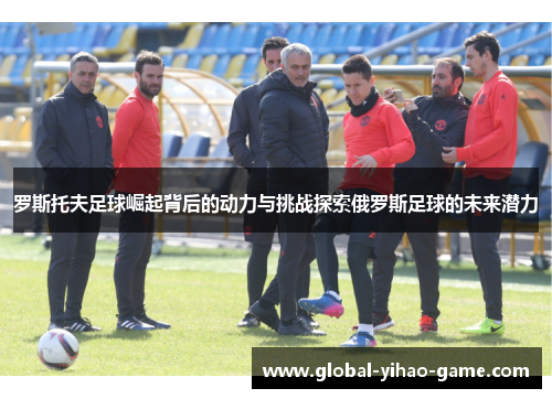 罗斯托夫足球崛起背后的动力与挑战探索俄罗斯足球的未来潜力 罗斯托夫足球崛起背后的动力与挑战探索俄罗斯足球的未来潜力