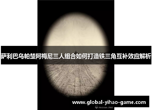 萨利巴乌帕楚阿梅尼三人组合如何打造铁三角互补效应解析 萨利巴乌帕楚阿梅尼三人组合如何打造铁三角互补效应解析
