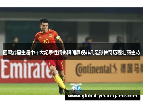 回顾武磊生涯中十大纪录性精彩瞬间展现非凡足球传奇历程壮丽史诗
