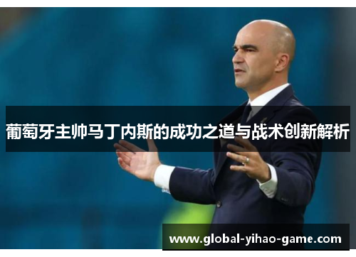 葡萄牙主帅马丁内斯的成功之道与战术创新解析 葡萄牙主帅马丁内斯的成功之道与战术创新解析