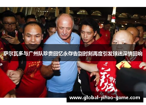 萨尔瓦多与广州队珍贵回忆永存告别时刻再度引发球迷深情回响 萨尔瓦多与广州队珍贵回忆永存告别时刻再度引发球迷深情回响