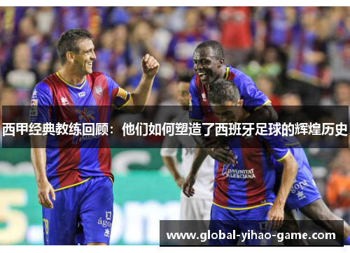 西甲经典教练回顾:他们如何塑造了西班牙足球的辉煌历史 西甲经典教练回顾:他们如何塑造了西班牙足球的辉煌历史